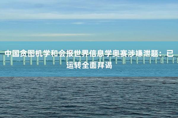 中国贪图机学和会报世界信息学奥赛涉嫌泄题：已运转全面拜谒