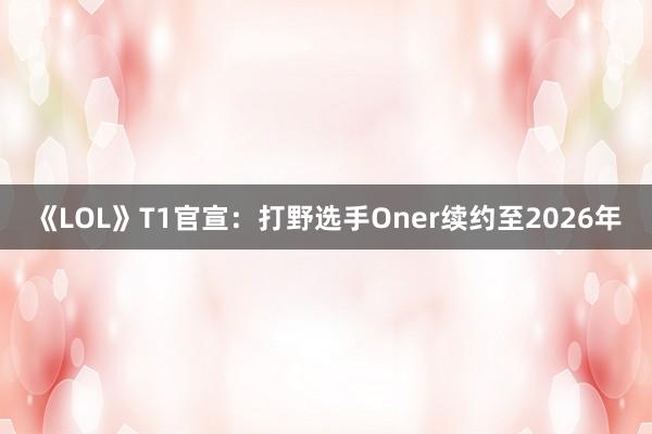 《LOL》T1官宣：打野选手Oner续约至2026年