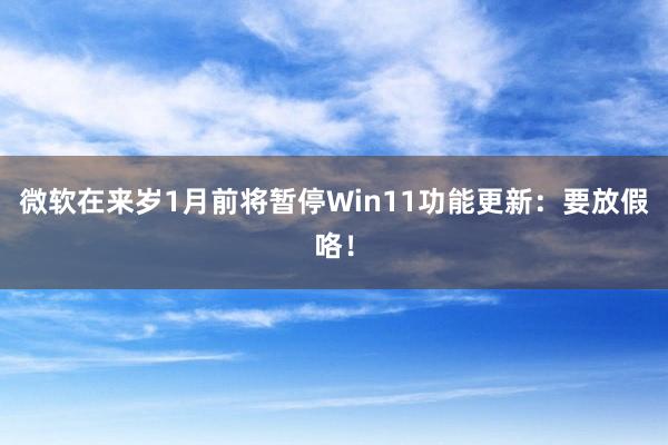 微软在来岁1月前将暂停Win11功能更新：要放假咯！