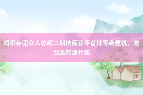 蚂积存团众人总部二期技俩获评首批零碳建筑，龙湖龙智造代建