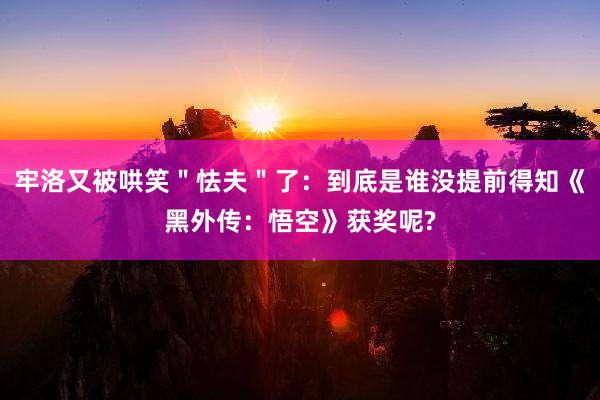 牢洛又被哄笑＂怯夫＂了：到底是谁没提前得知《黑外传：悟空》获奖呢?