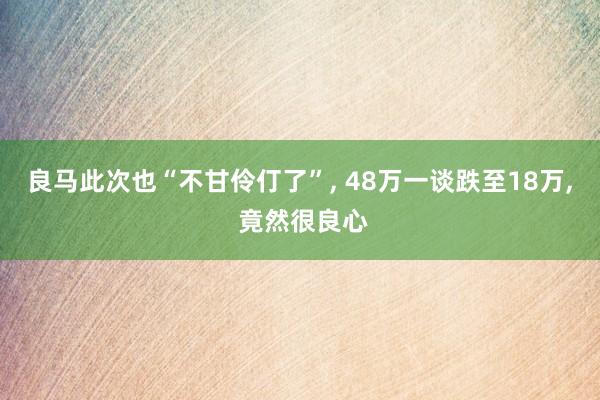 良马此次也“不甘伶仃了”, 48万一谈跌至18万, 竟然很良心