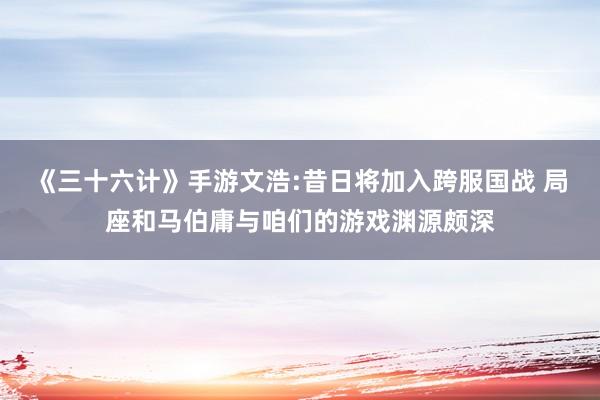 《三十六计》手游文浩:昔日将加入跨服国战 局座和马伯庸与咱们的游戏渊源颇深
