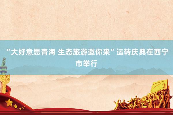 “大好意思青海 生态旅游邀你来”运转庆典在西宁市举行