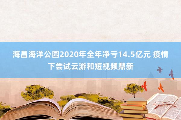 海昌海洋公园2020年全年净亏14.5亿元 疫情下尝试云游和短视频鼎新