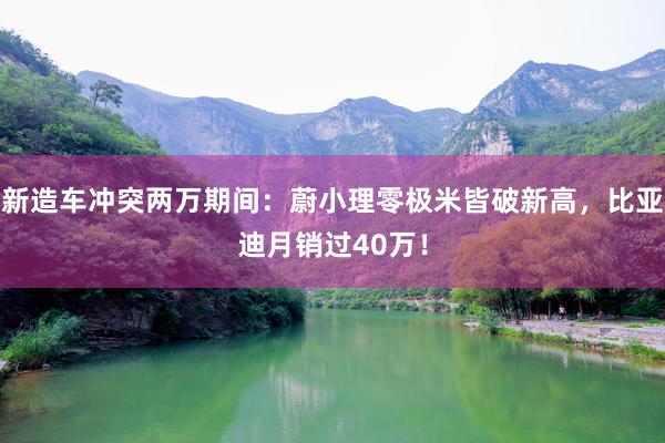 新造车冲突两万期间：蔚小理零极米皆破新高，比亚迪月销过40万！