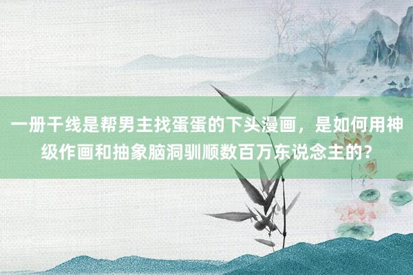 一册干线是帮男主找蛋蛋的下头漫画，是如何用神级作画和抽象脑洞驯顺数百万东说念主的？