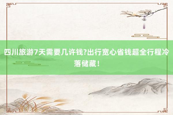 四川旅游7天需要几许钱?出行宽心省钱超全行程冷落储藏！