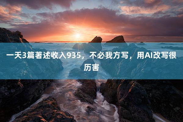 一天3篇著述收入935，不必我方写，用AI改写很历害
