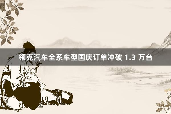 领克汽车全系车型国庆订单冲破 1.3 万台