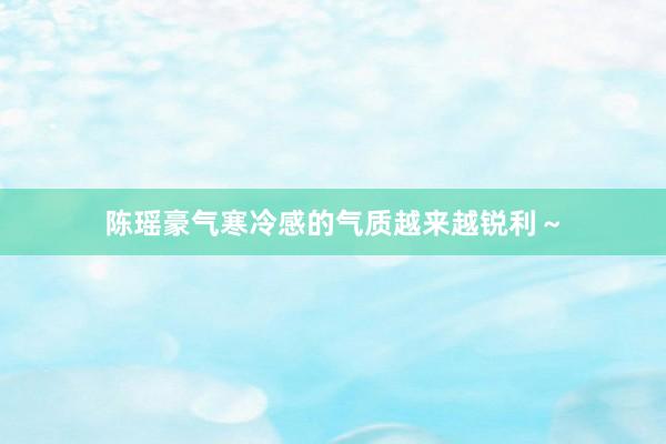 陈瑶豪气寒冷感的气质越来越锐利～