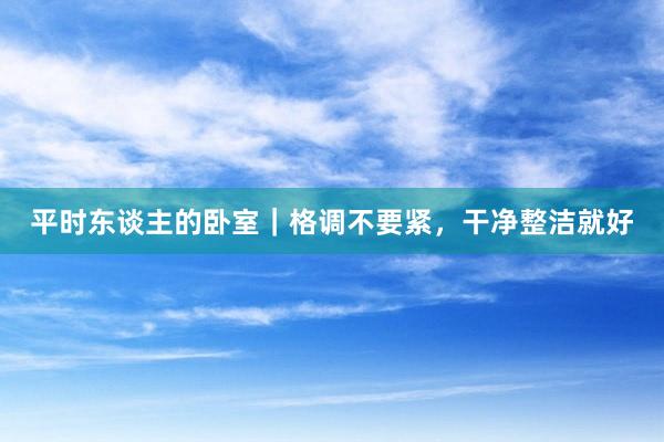 平时东谈主的卧室｜格调不要紧，干净整洁就好