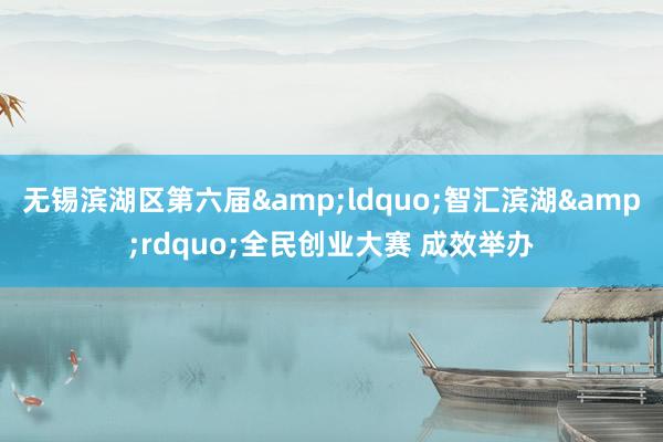 无锡滨湖区第六届&ldquo;智汇滨湖&rdquo;全民创业大赛 成效举办