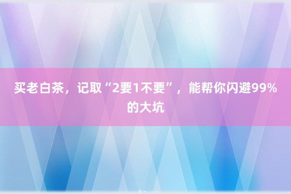 买老白茶，记取“2要1不要”，能帮你闪避99%的大坑